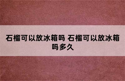 石榴可以放冰箱吗 石榴可以放冰箱吗多久